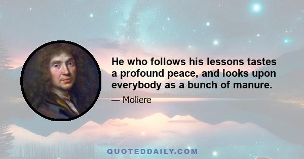 He who follows his lessons tastes a profound peace, and looks upon everybody as a bunch of manure.