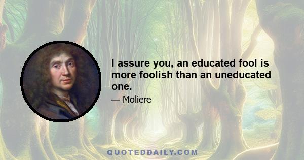 I assure you, an educated fool is more foolish than an uneducated one.