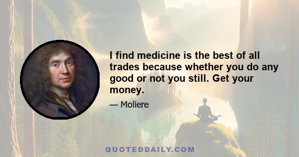 I find medicine is the best of all trades because whether you do any good or not you still. Get your money.