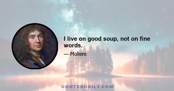 I live on good soup, not on fine words.