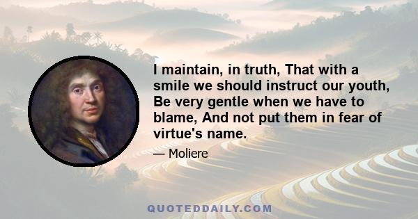 I maintain, in truth, That with a smile we should instruct our youth, Be very gentle when we have to blame, And not put them in fear of virtue's name.