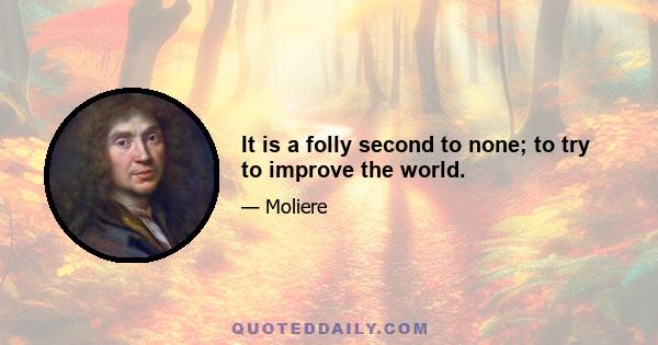 It is a folly second to none; to try to improve the world.