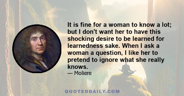 It is fine for a woman to know a lot; but I don't want her to have this shocking desire to be learned for learnedness sake. When I ask a woman a question, I like her to pretend to ignore what she really knows.