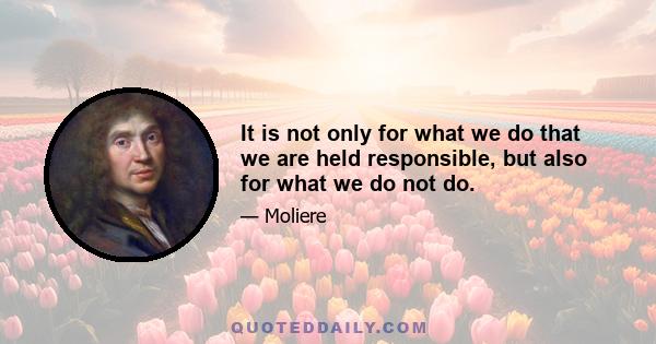 It is not only for what we do that we are held responsible, but also for what we do not do.