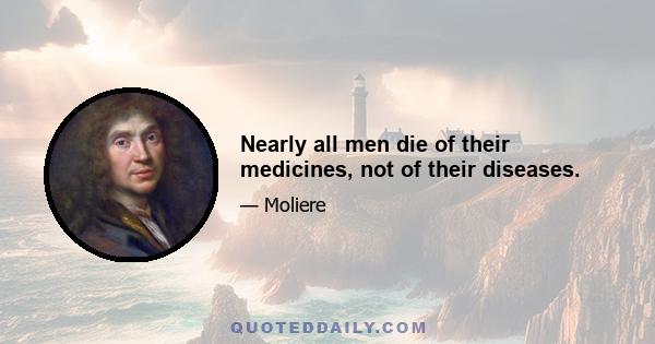 Nearly all men die of their medicines, not of their diseases.