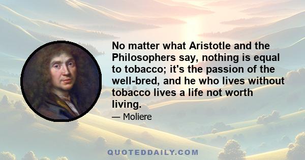 No matter what Aristotle and the Philosophers say, nothing is equal to tobacco; it's the passion of the well-bred, and he who lives without tobacco lives a life not worth living.