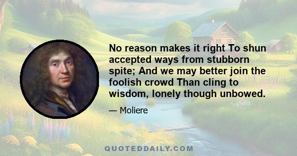 No reason makes it right To shun accepted ways from stubborn spite; And we may better join the foolish crowd Than cling to wisdom, lonely though unbowed.