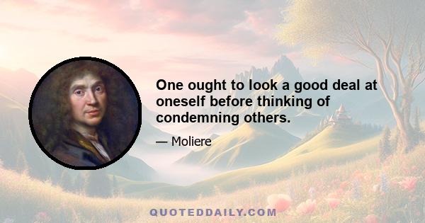 One ought to look a good deal at oneself before thinking of condemning others.