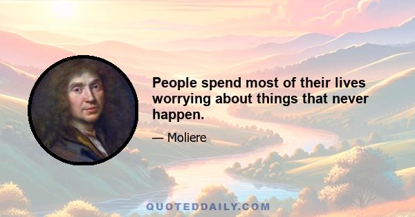 People spend most of their lives worrying about things that never happen.