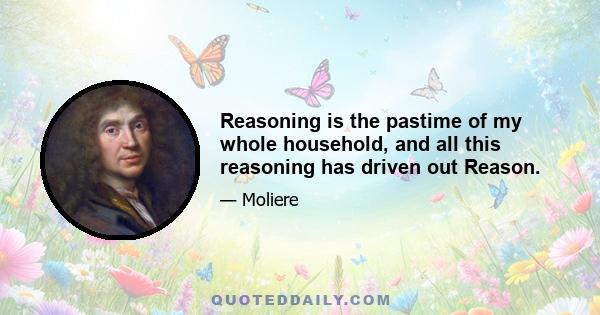 Reasoning is the pastime of my whole household, and all this reasoning has driven out Reason.