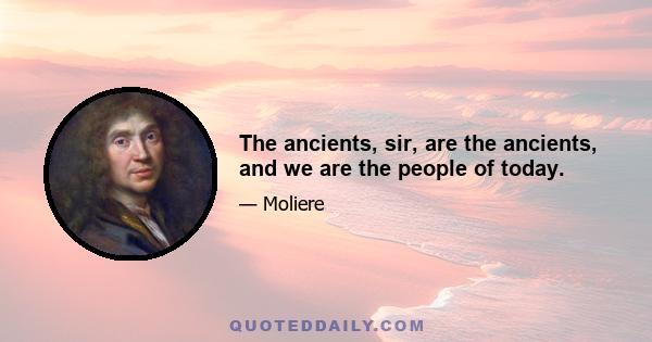 The ancients, sir, are the ancients, and we are the people of today.