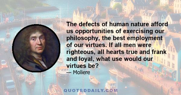 The defects of human nature afford us opportunities of exercising our philosophy, the best employment of our virtues. If all men were righteous, all hearts true and frank and loyal, what use would our virtues be?