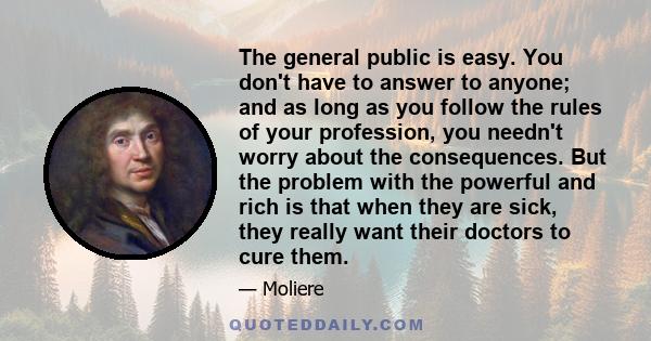 The general public is easy. You don't have to answer to anyone; and as long as you follow the rules of your profession, you needn't worry about the consequences. But the problem with the powerful and rich is that when