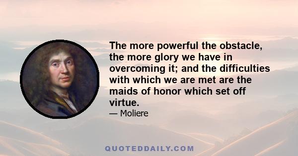 The more powerful the obstacle, the more glory we have in overcoming it; and the difficulties with which we are met are the maids of honor which set off virtue.