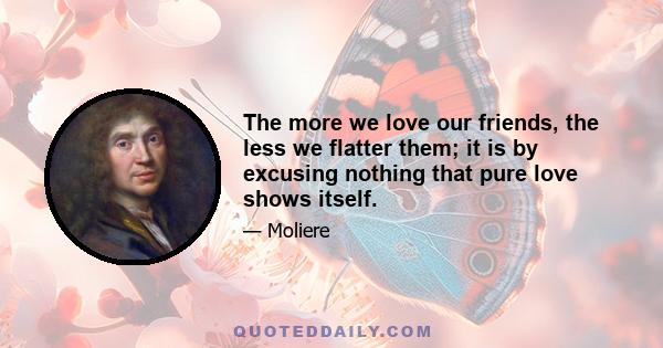 The more we love our friends, the less we flatter them; it is by excusing nothing that pure love shows itself.