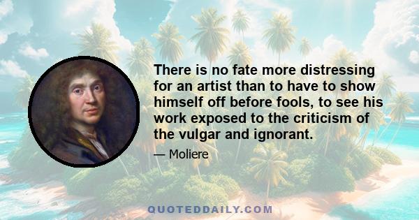 There is no fate more distressing for an artist than to have to show himself off before fools, to see his work exposed to the criticism of the vulgar and ignorant.