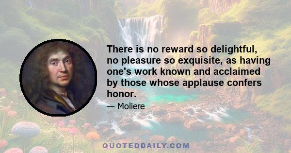 There is no reward so delightful, no pleasure so exquisite, as having one's work known and acclaimed by those whose applause confers honor.