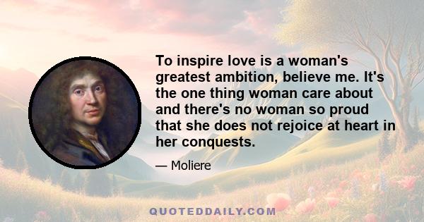 To inspire love is a woman's greatest ambition, believe me. It's the one thing woman care about and there's no woman so proud that she does not rejoice at heart in her conquests.