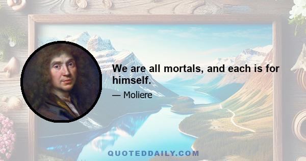 We are all mortals, and each is for himself.