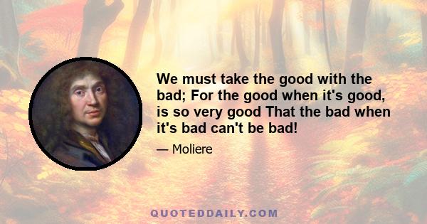 We must take the good with the bad; For the good when it's good, is so very good That the bad when it's bad can't be bad!