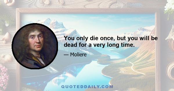 You only die once, but you will be dead for a very long time.