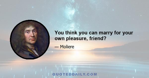 You think you can marry for your own pleasure, friend?