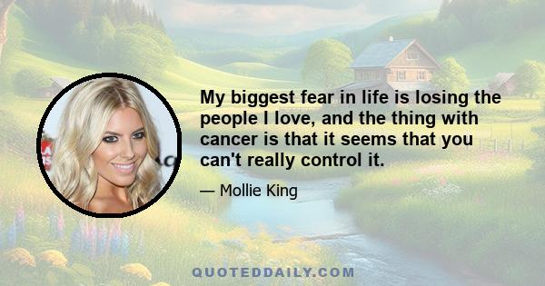 My biggest fear in life is losing the people I love, and the thing with cancer is that it seems that you can't really control it.