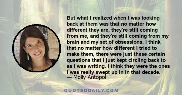 But what I realized when I was looking back at them was that no matter how different they are, they're still coming from me, and they're still coming from my brain and my set of obsessions. I think that no matter how