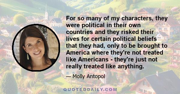 For so many of my characters, they were political in their own countries and they risked their lives for certain political beliefs that they had, only to be brought to America where they're not treated like Americans -