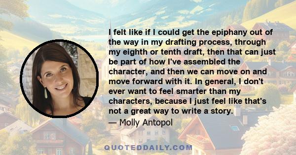 I felt like if I could get the epiphany out of the way in my drafting process, through my eighth or tenth draft, then that can just be part of how I've assembled the character, and then we can move on and move forward