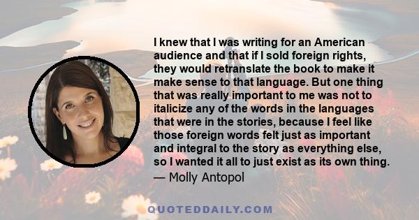 I knew that I was writing for an American audience and that if I sold foreign rights, they would retranslate the book to make it make sense to that language. But one thing that was really important to me was not to