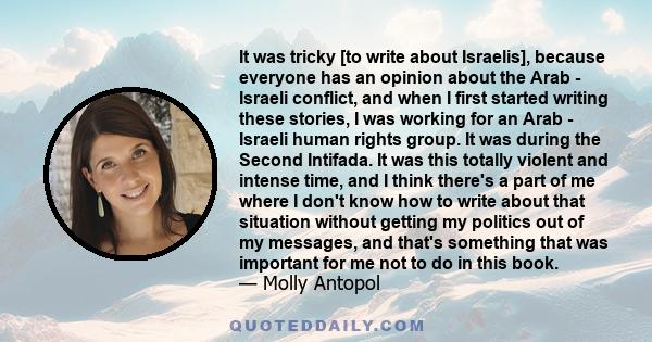 It was tricky [to write about Israelis], because everyone has an opinion about the Arab - Israeli conflict, and when I first started writing these stories, I was working for an Arab - Israeli human rights group. It was