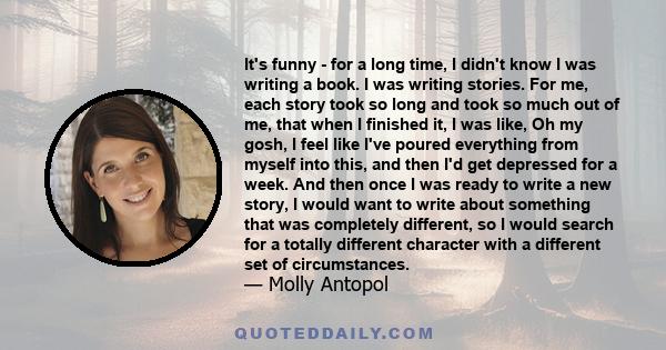 It's funny - for a long time, I didn't know I was writing a book. I was writing stories. For me, each story took so long and took so much out of me, that when I finished it, I was like, Oh my gosh, I feel like I've