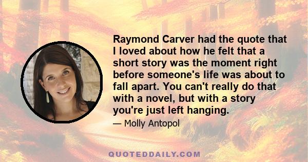 Raymond Carver had the quote that I loved about how he felt that a short story was the moment right before someone's life was about to fall apart. You can't really do that with a novel, but with a story you're just left 