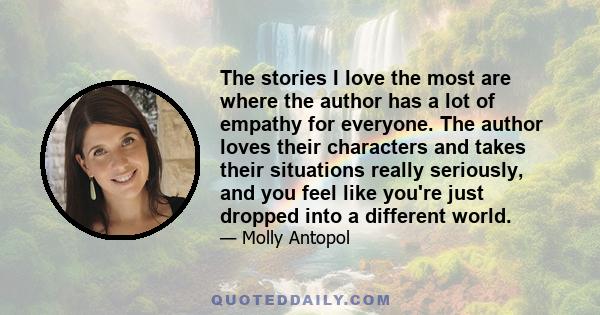 The stories I love the most are where the author has a lot of empathy for everyone. The author loves their characters and takes their situations really seriously, and you feel like you're just dropped into a different