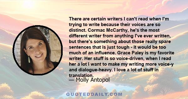 There are certain writers I can't read when I'm trying to write because their voices are so distinct. Cormac McCarthy, he's the most different writer from anything I've ever written, but there's something about those