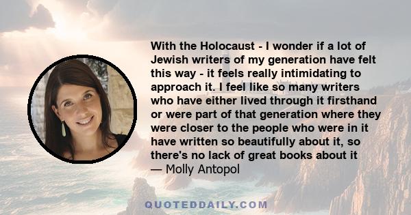 With the Holocaust - I wonder if a lot of Jewish writers of my generation have felt this way - it feels really intimidating to approach it. I feel like so many writers who have either lived through it firsthand or were