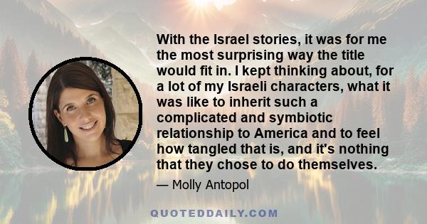 With the Israel stories, it was for me the most surprising way the title would fit in. I kept thinking about, for a lot of my Israeli characters, what it was like to inherit such a complicated and symbiotic relationship 