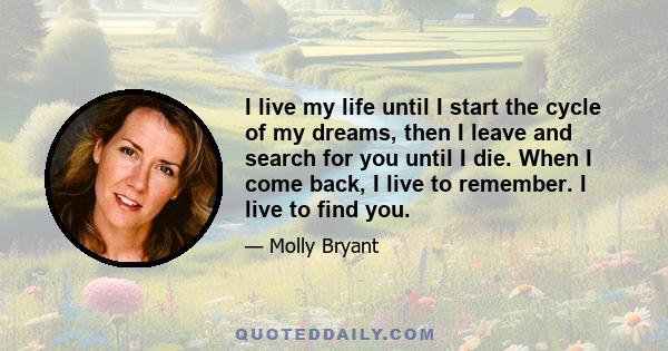 I live my life until I start the cycle of my dreams, then I leave and search for you until I die. When I come back, I live to remember. I live to find you.