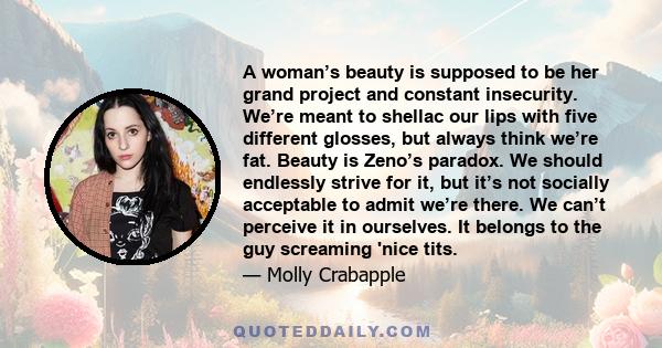 A woman’s beauty is supposed to be her grand project and constant insecurity. We’re meant to shellac our lips with five different glosses, but always think we’re fat. Beauty is Zeno’s paradox. We should endlessly strive 