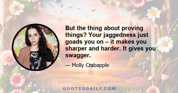 But the thing about proving things? Your jaggedness just goads you on – it makes you sharper and harder. It gives you swagger.