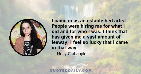 I came in as an established artist. People were hiring me for what I did and for who I was. I think that has given me a vast amount of leeway; I feel so lucky that I came in that way.