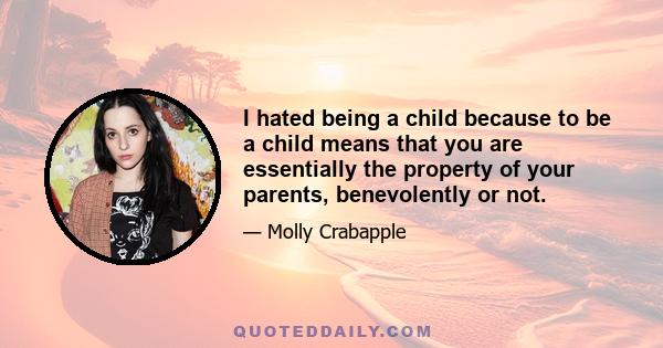 I hated being a child because to be a child means that you are essentially the property of your parents, benevolently or not.