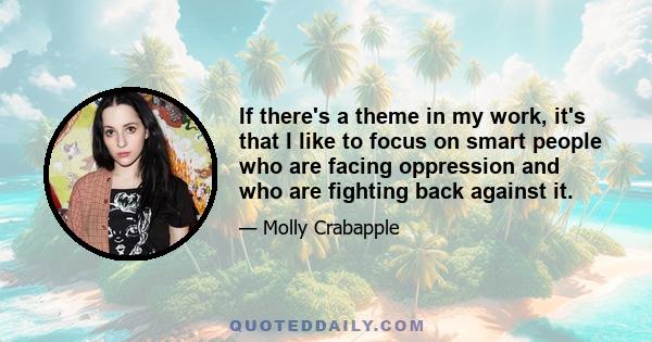 If there's a theme in my work, it's that I like to focus on smart people who are facing oppression and who are fighting back against it.