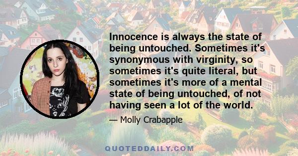 Innocence is always the state of being untouched. Sometimes it's synonymous with virginity, so sometimes it's quite literal, but sometimes it's more of a mental state of being untouched, of not having seen a lot of the