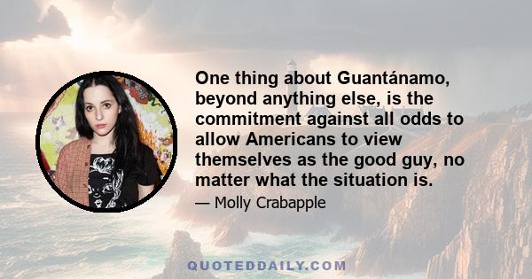 One thing about Guantánamo, beyond anything else, is the commitment against all odds to allow Americans to view themselves as the good guy, no matter what the situation is.