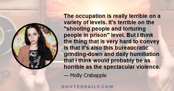 The occupation is really terrible on a variety of levels. It's terrible on the shooting people and torturing people in prison level. But I think the thing that is very hard to convey is that it's also this bureaucratic