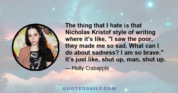 The thing that I hate is that Nicholas Kristof style of writing where it's like, I saw the poor, they made me so sad. What can I do about sadness? I am so brave. It's just like, shut up, man, shut up.