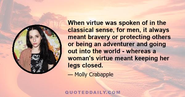 When virtue was spoken of in the classical sense, for men, it always meant bravery or protecting others or being an adventurer and going out into the world - whereas a woman's virtue meant keeping her legs closed.