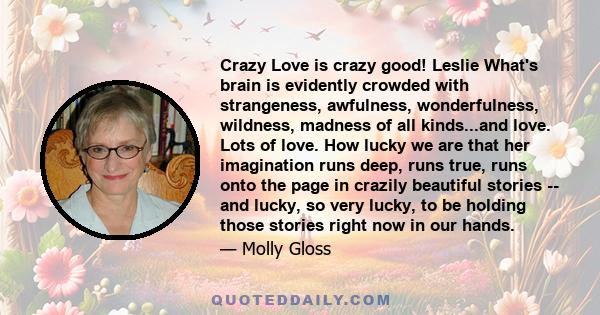 Crazy Love is crazy good! Leslie What's brain is evidently crowded with strangeness, awfulness, wonderfulness, wildness, madness of all kinds...and love. Lots of love. How lucky we are that her imagination runs deep,